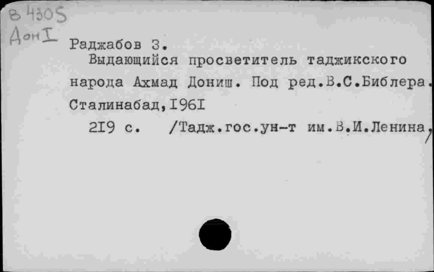 ﻿ДокТ Т,
м Раджабов 3.
Выдающийся просветитель таджикского народа Ахмад Дониш. Под ред.В.С.Библера Сталинабад, 1961
219 с. /Тадж.гос.ун-т им.В.И.Ленина